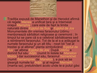 Tradiţia expusă de Manethon şi de Herodot afirmă
că regele Menes a unificat ţara şi a întemeiat
oraşul Memphis, care este de fapt la limita
naturală dintre Egiptul de Sus şi Egiptul de Jos.
Monumentele din vremea faraonului Udimu
menţionează sărbători religioase şi ceremonii ; în
timpul lui se pare că s-a celebrat sărbătoarea sed
a reîntineririi faraonului. Tot de la el s-a adăugat la
numele faraonului şi un alt titlu : nswt bit "cel al
trestiei şi al albinei" planta simbolizând Egiptul de
Sus, iar albina Egiptul de Jos. După Udimu a
domnit fiul său Adjib (numit în listele lui Maneton,
Miebis) dar succesorul său, faraonul Semerkhet
(numit Semempres de Maneton), a pus să se
şteargă numele lui Adjib şi al reginei Merneith
(mama sa), pretutindeni acolo unde le-a putut găsi
.
 
