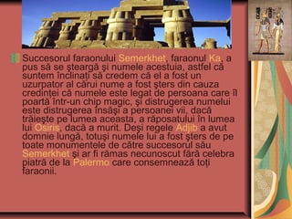 Succesorul faraonului Semerkhet, faraonul Ka, a
pus să se şteargă şi numele acestuia, astfel că
suntem înclinaţi să credem că el a fost un
uzurpator al cărui nume a fost şters din cauza
credinţei că numele este legat de persoana care îl
poartă într-un chip magic, şi distrugerea numelui
este distrugerea însăşi a persoanei vii, dacă
trăieşte pe lumea aceasta, a răposatului în lumea
lui Osiris, dacă a murit. Deşi regele Adjib a avut
domnie lungă, totuşi numele lui a fost şters de pe
toate monumentele de către succesorul său
Semerkhet şi ar fi rămas necunoscut fără celebra
piatră de la Palermo care consemnează toţi
faraonii.
 