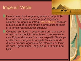 Imperiul Vechi
 Unirea celor două regate egiptene a dat putinţă
 faraonilor să desăvârşească şi să lărgească
 sistemul de irigaţie al întregii Văi a Nilului, ceea ce
 a dus la o sporire însemnată a producţiei agricole
 şi la înmulţirea populaţiei Egiptului .
 Comerţul se făcea în acea vreme prin troc apoi a
 urmat mari expediţii comerciale cu produsele de
 care Egiptul dispunea în exces, expediţii făcute pe
 corăbii care mergeau în oraşele feniciene unde
 duceau produse agricole şi se întorceau cu lemn
 de care Egiptul atunci, ca şi acum, era destul de
 lipsit.
 