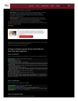 environments, and being comfortable with their command-line interfaces will be
highly valuable.
 Big Data Infrastructure: Familiarity with distributed file systems, particularly the
Apache Hadoop Distributed File System (HDFS), is important. HDFS is designed to
handle large datasets efficiently on commodity hardware, making it a key
component in advanced analytics applications.
 Data Formats: A basic understanding of SQL and JSON data formats is required.
SQL is the standard language for managing data in relational database
management systems, while JSON is a popular format for data interchange,
especially in web applications.
 Streaming Platform: A fundamental knowledge of Apache Kafka, a distributed
streaming platform, will also be beneficial. Kafka is widely used for real-time data
processing, so having some familiarity with it will be advantageous.
Got your basics ready? Awesome! You are now set to embark on this journey of
installation and data ingestion with Apache Druid and discover how it can revolutionize
your data analytics workflows.
Quick Note:
Deploying Apache Druid on a single server and connecting it to Kafka for real-time data
ingestion can be achieved by following a few steps.
Let’s explore these steps in the next section!
14 Steps to Deploy Apache Druid with Kafka for
Real-Time Data Ingestion
Step 1: Install Java
Ensure that Java is installed on your system as it is essential for running Apache Druid.
Step 2: Verification
Ensure that both Java and Python are installed.
Step 3: Get Apache Druid
Download the Apache Druid tar file from the official website.
Learn how we helped a leading retail chain optimize
sales and marketing functions with our Dashboarding &
BI solution, driving actionable insights for increased
effectiveness.
Download Case Study
Blog Home Topics Thought Leaders Videos Podcast Subscribe 
 
