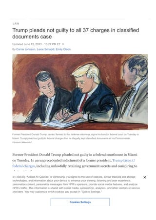 LAW
DONATE
Trump pleads not guilty to all 37 charges in classified
documents case
Updated June 13, 2023 ꞏ 10:27 PM ET
By Carrie Johnson, Lexie Schapitl, Emily Olson
Former President Donald Trump, center, flanked by his defense attorneys, signs his bond in federal court on Tuesday in
Miami. Trump plead not guilty to federal charges that he illegally kept classified documents at his Florida estate.
Elizabeth Williams/AP
Former President Donald Trump pleaded not guilty in a federal courthouse in Miami
on Tuesday. In an unprecedented indictment of a former president, Trump faces 37
federal charges, including unlawfully retaining government secrets and conspiring to
obstruct justice.
The indictment alleges that Trump was personally involved in packing the documents
as he left the White House in 2021, that he bragged about having secret materials and
caused his own lawyer to mislead the FBI about what kind of papers he had stored at
Mar­a­Lago.
His aide Walt Nauta has also been indicted for concealing documents and for making
By clicking “Accept All Cookies” or continuing, you agree to the use of cookies, similar tracking and storage
technologies, and information about your device to enhance your viewing, listening and user experience,
personalize content, personalize messages from NPR’s sponsors, provide social media features, and analyze
NPR’s traffic. This information is shared with social media, sponsorship, analytics, and other vendors or service
providers. You may customize which cookies you accept in "Cookie Settings."
Cookies Settings
 