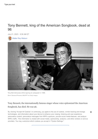 OBITUARIES
DONATE
Tiny Desk #NowPlaying All Songs Considered Music Features Live Sessions
Tony Bennett, king of the American Songbook, dead at
96
July 21, 2023 ꞏ 8:56 AM ET
Walter Ray Watson
Tony Bennett poses while signing an autograph in 1988.
Bernt Claesson/Pressens Bild/AFP via Getty Images
Tony Bennett, the internationally famous singer whose voice epitomized the American
Songbook, has died. He was 96.
Bennett died Friday morning in New York City, according to a representative for the
singer. He was diagnosed with Alzheimer's disease in 2016, but his condition didn't
stop him from occasionally performing live or releasing new music. He reached the
Billboard Top 10 at age 95 in 2021 thanks to his second duet album with Lady Gaga,
By clicking “Accept All Cookies” or continuing, you agree to the use of cookies, similar tracking and storage
technologies, and information about your device to enhance your viewing, listening and user experience,
personalize content, personalize messages from NPR’s sponsors, provide social media features, and analyze
NPR’s traffic. This information is shared with social media, sponsorship, analytics, and other vendors or service
providers. You may customize which cookies you accept in "Cookie Settings."
Type your text
 