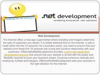 Web Development
 The Internet offers a new-age supermarket where branding and imagery determine
 the type of customers you attract. It is widely believed that on the Internet, a sale is
made within the first 10 seconds. As a business owner, you need to ensure that your
 website turns those first 10 seconds into a long and lucrative relationship with your
      customers. OffshoreDotNetDevelopment provides custom web application
   development services that ensure that your website is armed with the power and
  flexibility required to push your business ahead. Covering numerous verticals and
employing multiple technologies, OffshoreDotNetDevelopment sets your business in
                             the right direction for the Internet.
 