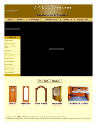 Couldn't load plugin.
 
Couldn't load plugin.
PRODUCTS
Carved Doors
Solid Wood Door
Glass & Wood Panel
Doors
Inlay Doors
Panel Doors
Heavy Panel Doors
Wiremesh Doors
Window Shutters
Wooden Stairs
Modular Kitchen
Kitchen Shutters
Wooden Almirah
Couldn't load plugin.
Established in 1984, O.P.Doors Pvt Ltd. represent the experience of over 25 years in wooden products manufacturing.
Over this period we have gained a position in wood market all over world and satisfying all our customers with our work which I consider as a trophy to all our Quality Work.
Home l l l l Contact Us l Enquiry FormInfrastructureWood RangeProﬁle
 