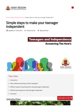 Home » Blog » Parents Corner » Simple steps to make your teenager independent
Simple steps to make your teenager
independent
Updated on 15 Oct 2021 Parents Corner Mautushi Paul
Topic Index
1. Introduction
2. Why is effective parenting crucial for teenagers?
3. Different aspects of parenting while making teenagers independent
4. Different parenting tips to make teenagers independent
5. Conclusion
Introduction
  
INQUIRE NOW 
 