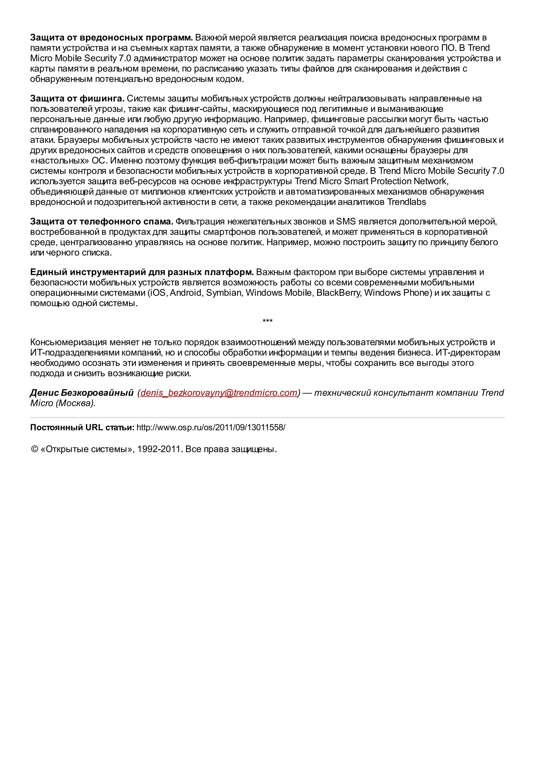 Защита от вредоносных программ. Важной мерой является реализация поиска вредоносных программ в
памяти устройства и на съемных картах памяти, а также обнаружение в момент установки нового ПО. В Trend
Micro Mobile Security 7.0 администратор может на основе политик задать параметры сканирования устройства и
карты памяти в реальном времени, по расписанию указать типы файлов для сканирования и действия с
обнаруженным потенциально вредоносным кодом.

Защита от фишинга. Системы защиты мобильных устройств должны нейтрализовывать направленные на
пользователей угрозы, такие как фишинг-сайты, маскирующиеся под легитимные и выманивающие
персональные данные или любую другую информацию. Например, фишинговые рассылки могут быть частью
спланированного нападения на корпоративную сеть и служить отправной точкой для дальнейшего развития
атаки. Браузеры мобильных устройств часто не имеют таких развитых инструментов обнаружения фишинговых и
других вредоносных сайтов и средств оповещения о них пользователей, какими оснащены браузеры для
«настольных» ОС. Именно поэтому функция веб-фильтрации может быть важным защитным механизмом
системы контроля и безопасности мобильных устройств в корпоративной среде. В Trend Micro Mobile Security 7.0
используется защита веб-ресурсов на основе инфраструктуры Trend Micro Smart Protection Network,
объединяющей данные от миллионов клиентских устройств и автоматизированных механизмов обнаружения
вредоносной и подозрительной активности в сети, а также рекомендации аналитиков Trendlabs

Защита от телефонного спама. Фильтрация нежелательных звонков и SMS является дополнительной мерой,
востребованной в продуктах для защиты смартфонов пользователей, и может применяться в корпоративной
среде, централизованно управляясь на основе политик. Например, можно построить защиту по принципу белого
или черного списка.

Единый инструментарий для разных платформ. Важным фактором при выборе системы управления и
безопасности мобильных устройств является возможность работы со всеми современными мобильными
операционными системами (iOS, Android, Symbian, Windows Mobile, BlackBerry, Windows Phone) и их защиты с
помощью одной системы.

                                                       ***

Консьюмеризация меняет не только порядок взаимоотношений между пользователями мобильных устройств и
ИТ-подразделениями компаний, но и способы обработки информации и темпы ведения бизнеса. ИТ-директорам
необходимо осознать эти изменения и принять своевременные меры, чтобы сохранить все выгоды этого
подхода и снизить возникающие риски.

Денис Безкоровайный (denis_bezkorovayny@trendmicro.com) — технический консультант компании Trend
Micro (Москва).

Постоянный URL статьи: http://www.osp.ru/os/2011/09/13011558/

© «Открытые системы», 1992-2011. Все права защищены.
 