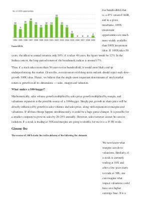 rise hundredfold, that
is, a 47% return CAGR,
and in a given
timeframe, 100X
investment
opportunities are much
more widely available
than 100X investment
ideas. If 100X takes 50
years, the eﬀective annual return is only 10%; if it takes 40 years, the ﬁgure would be 12%. In the
Indian context, the long-period return of the benchmark indices is around 17%.
Thus, if a stock takes more than 30 years to rise hundredfold, it would most likely end up
underperforming the market. Given this, even investors with long-term outlook should reject such slow-
growth 100X ideas. Hence, we believe that the single-most important determinant of stock market
return is growth in all its dimensions — sales, margin and valuation.
What makes a 100-bagger?
Mathematically, sales volume growth multiplied by sales price growth multiplied by margin, and
valuations expansion is the possible source of a 100-bagger. Simply put, growth in share price will be
directly inﬂuenced by growth in sales volumes and sales price, along with expansion in margins and
valuations. If all these things happen simultaneously, it could be a huge game-changer. It is possible for
a smaller company to grow its sales by 20-25% annually. However, sales turnover cannot be seen in
isolation. If a stock is trading at 30X and margins are going to double, for me it is a 15 PE stock. 
Gimme ﬁve
The essence of 100X stocks lies in the alchemy of the following ﬁve elements
We now know what
margins can do to
valuations. Similarly, if
a stock is currently
trading at 10X and
after a few years starts
to trade at 30X, one
can imagine what
impact valuations could
have on a higher
earnings base. It is a
Source: MOSL
 