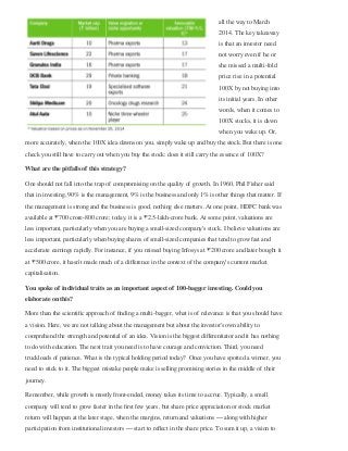 all the way to March
2014. The key takeaway
is that an investor need
not worry even if he or
she missed a multi-fold
price rise in a potential
100X by not buying into
its initial years. In other
words, when it comes to
100X stocks, it is dawn
when you wake up. Or,
more accurately, when the 100X idea dawns on you, simply wake up and buy the stock. But there is one
check you still have to carry out when you buy the stock: does it still carry the essence of 100X?
What are the pitfalls of this strategy?
One should not fall into the trap of compromising on the quality of growth. In 1960, Phil Fisher said
that in investing, 90% is the management, 9% is the business and only 1% is other things that matter. If
the management is strong and the business is good, nothing else matters. At one point, HDFC bank was
available at ₹700 crore-800 crore; today, it is a ₹2.5-lakh-crore bank. At some point, valuations are
less important, particularly when you are buying a small-sized company’s stock. I believe valuations are
less important, particularly when buying shares of small-sized companies that tend to grow fast and
accelerate earnings rapidly. For instance, if you missed buying Infosys at ₹200 crore and later bought it
at ₹500 crore, it hasn’t made much of a diﬀerence in the context of the company’s current market
capitalisation. 
You spoke of individual traits as an important aspect of 100-bagger investing. Could you
elaborate on this? 
More than the scientiﬁc approach of ﬁnding a multi-bagger, what is of relevance is that you should have
a vision. Here, we are not talking about the management but about the investor’s own ability to
comprehend the strength and potential of an idea. Vision is the biggest diﬀerentiator and it has nothing
to do with education. The next trait you need is to have courage and conviction. Third, you need
truckloads of patience. What is the typical holding period today?  Once you have spotted a winner, you
need to stick to it. The biggest mistake people make is selling promising stories in the middle of their
journey.
Remember, while growth is mostly front-ended, money takes its time to accrue. Typically, a small
company will tend to grow faster in the ﬁrst few years, but share price appreciation or stock market
return will happen at the later stage, when the margins, return and valuations — along with higher
participation from institutional investors — start to reﬂect in the share price. To sum it up, a vision to
 