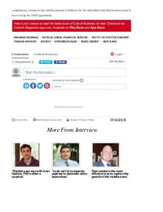 comprehend, courage to buy and the patience to hold are the key individual traits that investors need to
have to reap the 100X opportunity. 
Here's your chance to read the latest issue of Outlook Business for free! Download the
Outlook Magazines app now. Available on Play Store and App Store
RAAMDEO AGRAWAL MOTILAL OSWAL FINANCIAL SERVICES 100 TO 1 IN THE STOCK MARKET
THOMAS W PHELPS INFOSYS MOTHERSON SUMI SHREE CEMENT HDFC BANK
More From Interview
‘Elections are won with local
leaders, PM is often a
surprise’
“Look out for companies
aspiring to dominate niche
businesses”
"Real estate is the most
effective way to capture the
growth of the middle class"
0 Comments Outlook Business Login

1
t Tweet f Share Sort by Best
LOG IN WITH
OR SIGN UP WITH DISQUS
Name
Start the discussion…
?
Be the ﬁrst to comment.
Subscribe
✉ Add Disqus to your site
d Disqus' Privacy Policy
🔒
Recommend
 2
 