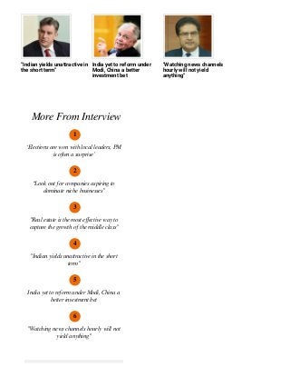"Indian yields unattractive in
the short term"
India yet to reform under
Modi, China a better
investment bet
"Watching news channels
hourly will not yield
anything"
More From Interview
1
‘Elections are won with local leaders, PM
is often a surprise’
2
“Look out for companies aspiring to
dominate niche businesses”
3
"Real estate is the most eﬀective way to
capture the growth of the middle class"
4
"Indian yields unattractive in the short
term"
5
India yet to reform under Modi, China a
better investment bet
6
"Watching news channels hourly will not
yield anything"
 