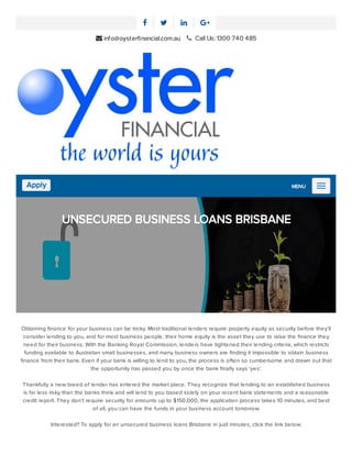    
 info@oysterﬁnancial.com.au      Call Us: 1300 740 485
Apply MENU
UNSECURED BUSINESS LOANS BRISBANE
Obtaining ﬁnance for your business can be tricky. Most traditional lenders require property equity as security before they’ll
consider lending to you, and for most business people, their home equity is the asset they use to raise the ﬁnance they
need for their business. With the Banking Royal Commission, lenders have tightened their lending criteria, which restricts
funding available to Australian small businesses, and many business owners are ﬁnding it impossible to obtain business
ﬁnance from their bank. Even if your bank is willing to lend to you, the process is often so cumbersome and drawn out that
the opportunity has passed you by once the bank ﬁnally says ‘yes’.
Thankfully a new breed of lender has entered the market place. They recognize that lending to an established business
is far less risky than the banks think and will lend to you based solely on your recent bank statements and a reasonable
credit report. They don’t require security for amounts up to $150,000, the application process takes 10 minutes, and best
of all, you can have the funds in your business account tomorrow.
Interested? To apply for an unsecured business loans Brisbane in just minutes, click the link below:
 