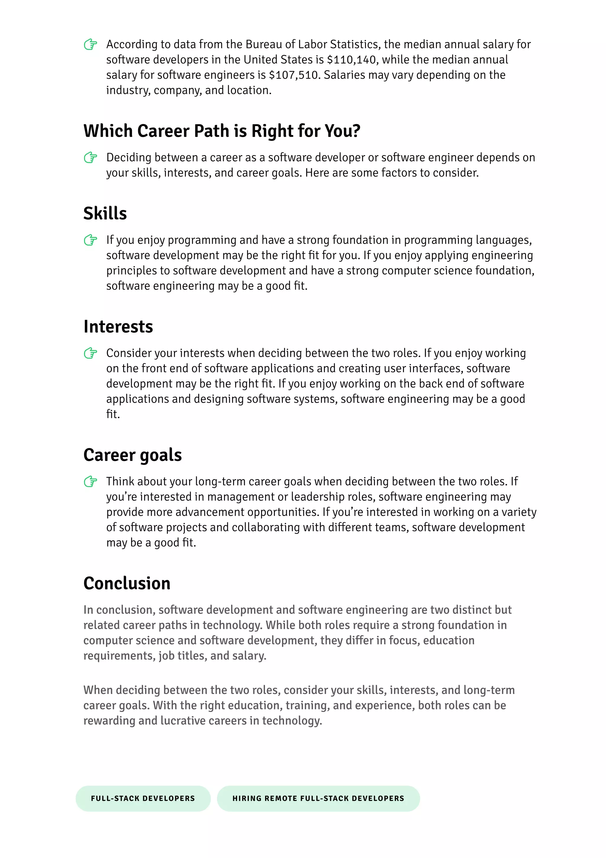 FULL-STACK DEVELOPERS HIRING REMOTE FULL-STACK DEVELOPERS
According to data from the Bureau of Labor Statistics, the median annual salary for
so몭ware developers in the United States is $110,140, while the median annual
salary for so몭ware engineers is $107,510. Salaries may vary depending on the
industry, company, and location.
Which Career Path is Right for You?
Deciding between a career as a so몭ware developer or so몭ware engineer depends on
your skills, interests, and career goals. Here are some factors to consider.
Skills
If you enjoy programming and have a strong foundation in programming languages,
so몭ware development may be the right 몭t for you. If you enjoy applying engineering
principles to so몭ware development and have a strong computer science foundation,
so몭ware engineering may be a good 몭t.
Interests
Consider your interests when deciding between the two roles. If you enjoy working
on the front end of so몭ware applications and creating user interfaces, so몭ware
development may be the right 몭t. If you enjoy working on the back end of so몭ware
applications and designing so몭ware systems, so몭ware engineering may be a good
몭t.
Career goals
Think about your long-term career goals when deciding between the two roles. If
you’re interested in management or leadership roles, so몭ware engineering may
pro몭de more advancement opportunities. If you’re interested in working on a variety
of so몭ware projects and collaborating with di몭erent teams, so몭ware development
may be a good 몭t.
Conclusion
In conclusion, so몭ware development and so몭ware engineering are two distinct but
related career paths in technology. While both roles require a strong foundation in
computer science and so몭ware development, they di몭er in focus, education
requirements, job titles, and salary.
When deciding between the two roles, consider your skills, interests, and long-term
career goals. With the right education, training, and experience, both roles can be
rewarding and lucrative careers in technology.
 