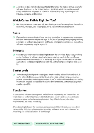 FULL-STACK DEVELOPERS HIRING REMOTE FULL-STACK DEVELOPERS
According to data from the Bureau of Labor Statistics, the median annual salary for
so몭ware developers in the United States is $110,140, while the median annual
salary for so몭ware engineers is $107,510. Salaries may vary depending on the
industry, company, and location.
Which Career Path is Right for You?
Deciding between a career as a so몭ware developer or so몭ware engineer depends on
your skills, interests, and career goals. Here are some factors to consider.
Skills
If you enjoy programming and have a strong foundation in programming languages,
so몭ware development may be the right 몭t for you. If you enjoy applying engineering
principles to so몭ware development and have a strong computer science foundation,
so몭ware engineering may be a good 몭t.
Interests
Consider your interests when deciding between the two roles. If you enjoy working
on the front end of so몭ware applications and creating user interfaces, so몭ware
development may be the right 몭t. If you enjoy working on the back end of so몭ware
applications and designing so몭ware systems, so몭ware engineering may be a good
몭t.
Career goals
Think about your long-term career goals when deciding between the two roles. If
you’re interested in management or leadership roles, so몭ware engineering may
pro몭de more advancement opportunities. If you’re interested in working on a variety
of so몭ware projects and collaborating with di몭erent teams, so몭ware development
may be a good 몭t.
Conclusion
In conclusion, so몭ware development and so몭ware engineering are two distinct but
related career paths in technology. While both roles require a strong foundation in
computer science and so몭ware development, they di몭er in focus, education
requirements, job titles, and salary.
When deciding between the two roles, consider your skills, interests, and long-term
career goals. With the right education, training, and experience, both roles can be
rewarding and lucrative careers in technology.
 