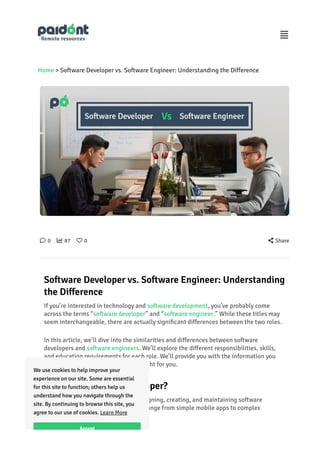 Home > So몭ware Developer vs. So몭ware Engineer: Understanding the Di몭erence
὞ 0  87 ᾞ 0  Share
So몭ware Developer vs. So몭ware Engineer: Understanding
the Di몭erence
If you’re interested in technology and so몭ware development, you’ve probably come
across the terms “so몭ware developer” and “so몭ware engineer.” While these titles may
seem interchangeable, there are actually signi몭cant di몭erences between the two roles.
In this article, we’ll dive into the similarities and di몭erences between so몭ware
developers and so몭ware engineers. We’ll explore the di몭erent responsibilities, skills,
and education requirements for each role. We’ll pro몭de you with the information you
need to decide which career path is right for you.
What is a so몭ware developer?
So몭ware developers specialize in designing, creating, and maintaining so몭ware
applications. These applications can range from simple mobile apps to complex
enterprise so몭ware systems.

We use cookies to help improve your
experience on our site. Some are essential
for this site to function; others help us
understand how you na몭gate through the
site. By continuing to browse this site, you
agree to our use of cookies.
Accept
Learn More
 