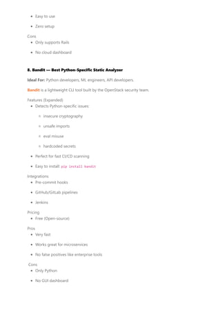 Easy to use
Zero setup
Cons
Only supports Rails
No cloud dashboard
8. Bandit — Best Python-Specific Static Analyzer
Ideal For: Python developers, ML engineers, API developers.
Bandit is a lightweight CLI tool built by the OpenStack security team.
Features (Expanded)
Detects Python-specific issues:
insecure cryptography
unsafe imports
eval misuse
hardcoded secrets
Perfect for fast CI/CD scanning
Easy to install: pip install bandit
Integrations
Pre-commit hooks
GitHub/GitLab pipelines
Jenkins
Pricing
Free (Open-source)
Pros
Very fast
Works great for microservices
No false positives like enterprise tools
Cons
Only Python
No GUI dashboard
 