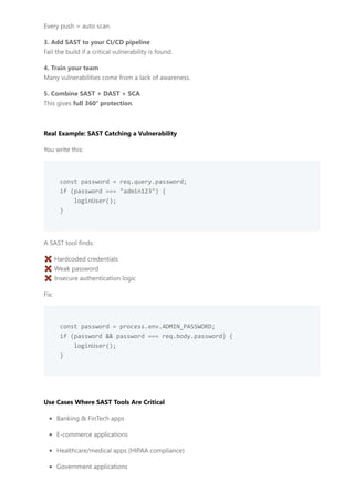 Every push = auto scan.
3. Add SAST to your CI/CD pipeline
Fail the build if a critical vulnerability is found.
4. Train your team
Many vulnerabilities come from a lack of awareness.
5. Combine SAST + DAST + SCA
This gives full 360° protection.
Real Example: SAST Catching a Vulnerability
You write this:
const password = req.query.password;
if (password === "admin123") {
loginUser();
}
A SAST tool finds:
❌ Hardcoded credentials
❌ Weak password
❌ Insecure authentication logic
Fix:
const password = process.env.ADMIN_PASSWORD;
if (password && password === req.body.password) {
loginUser();
}
Use Cases Where SAST Tools Are Critical
Banking & FinTech apps
E-commerce applications
Healthcare/medical apps (HIPAA compliance)
Government applications
 