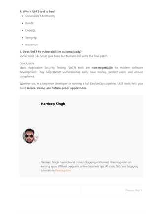 4. Which SAST tool is free?
SonarQube Community
Bandit
CodeQL
Semgrep
Brakeman
5. Does SAST fix vulnerabilities automatically?
Some tools (like Snyk) give fixes, but humans still write the final patch.
Conclusion
Static Application Security Testing (SAST) tools are non-negotiable for modern software
development. They help detect vulnerabilities early, save money, protect users, and ensure
compliance.
Whether you’re a beginner developer or running a full DevSecOps pipeline, SAST tools help you
build secure, stable, and future-proof applications.
Hardeep Singh
Hardeep Singh is a tech and money-blogging enthusiast, sharing guides on
earning apps, affiliate programs, online business tips, AI tools, SEO, and blogging
tutorials on Panstag.com.
Previous Post
 