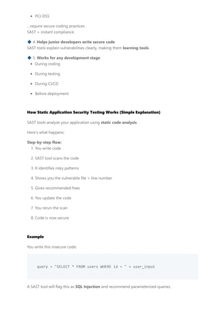 PCI-DSS
…require secure coding practices.
SAST = instant compliance.
🔹 4. Helps junior developers write secure code
SAST tools explain vulnerabilities clearly, making them learning tools.
🔹 5. Works for any development stage
During coding
During testing
During CI/CD
Before deployment
How Static Application Security Testing Works (Simple Explanation)
SAST tools analyze your application using static code analysis.
Here’s what happens:
Step-by-step flow:
1. You write code
2. SAST tool scans the code
3. It identifies risky patterns
4. Shows you the vulnerable file + line number
5. Gives recommended fixes
6. You update the code
7. You rerun the scan
8. Code is now secure
Example
You write this insecure code:
query = "SELECT * FROM users WHERE id = " + user_input
A SAST tool will flag this as SQL Injection and recommend parameterized queries.
 
