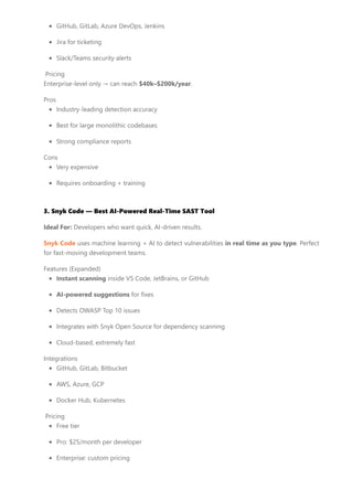 GitHub, GitLab, Azure DevOps, Jenkins
Jira for ticketing
Slack/Teams security alerts
Pricing
Enterprise-level only → can reach $40k–$200k/year.
Pros
Industry-leading detection accuracy
Best for large monolithic codebases
Strong compliance reports
Cons
Very expensive
Requires onboarding + training
3. Snyk Code — Best AI-Powered Real-Time SAST Tool
Ideal For: Developers who want quick, AI-driven results.
Snyk Code uses machine learning + AI to detect vulnerabilities in real time as you type. Perfect
for fast-moving development teams.
Features (Expanded)
Instant scanning inside VS Code, JetBrains, or GitHub
AI-powered suggestions for fixes
Detects OWASP Top 10 issues
Integrates with Snyk Open Source for dependency scanning
Cloud-based, extremely fast
Integrations
GitHub, GitLab, Bitbucket
AWS, Azure, GCP
Docker Hub, Kubernetes
Pricing
Free tier
Pro: $25/month per developer
Enterprise: custom pricing
 