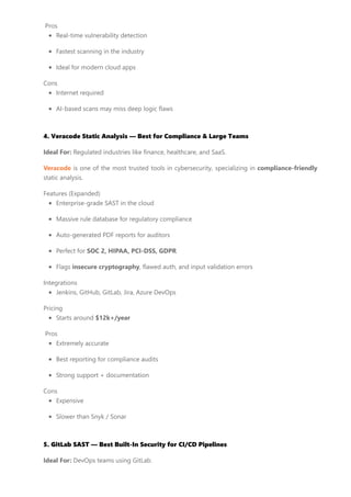 Pros
Real-time vulnerability detection
Fastest scanning in the industry
Ideal for modern cloud apps
Cons
Internet required
AI-based scans may miss deep logic flaws
4. Veracode Static Analysis — Best for Compliance & Large Teams
Ideal For: Regulated industries like finance, healthcare, and SaaS.
Veracode is one of the most trusted tools in cybersecurity, specializing in compliance-friendly
static analysis.
Features (Expanded)
Enterprise-grade SAST in the cloud
Massive rule database for regulatory compliance
Auto-generated PDF reports for auditors
Perfect for SOC 2, HIPAA, PCI-DSS, GDPR
Flags insecure cryptography, flawed auth, and input validation errors
Integrations
Jenkins, GitHub, GitLab, Jira, Azure DevOps
Pricing
Starts around $12k+/year
Pros
Extremely accurate
Best reporting for compliance audits
Strong support + documentation
Cons
Expensive
Slower than Snyk / Sonar
5. GitLab SAST — Best Built-In Security for CI/CD Pipelines
Ideal For: DevOps teams using GitLab.
 