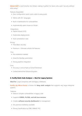 GitLab SAST is built directly into GitLab, making it perfect for teams who want “security without
extra setup.”
Features (Expanded)
Zero configuration (auto-scans code on every push)
Works with 20+ languages
Built-in dashboards for vulnerabilities
Automatically opens issues on GitLab
Integrations
Native GitLab CI/CD
Kubernetes deployments
Auto-remediation rules
Pricing
Free (Basic security)
Premium + Ultimate unlocks full features
Pros
No installation needed
Great for DevOps automation
Strong pipeline integration
Cons
Accuracy is not as high as Sonar/Checkmarx
Locked behind the GitLab ecosystem
6. Fortify Static Code Analyzer — Best for Legacy Systems
Ideal For: Large companies with old legacy codebases.
Fortify (by Micro Focus) is known for deep static analysis that supports very large enterprise
systems.
Features
Detects complex vulnerabilities in legacy code
Supports COBOL, PL/SQL, and old Java versions
Creates software security dashboards for management
On-premise installation available
Strong classification by CWE, OWASP, PCI
 