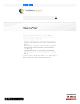Privacy Policy
Paraphrasing Matters ﬁrmly believes in conﬁdentiality of every
customer’s details. However, we need some basic information to
process an order which is given below:
We collect your personal basic information such as ﬁrst name,
last name, email address, contact no., etc. to communicate you
properly.
We never ask your credit/debit card no. or banking information
directly since we process all payments through our payment
agent Bluesnap.
The Google Analytics on our behalf collect some automatic
details like your country, browser, operating system, duration of
stay, etc.
It is vital to note that Paraphrasing Matters has got all the rights to
change or update the privacy policy whenever required.
 
Like Share
📧 Offline - Leave a message
 