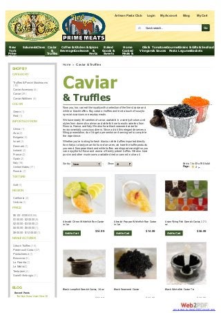 Caviar
& Truffles
Now you, too, can eat like royaltywith a selection of the finest caviar and
white or black truffles. Buycaviar or truffles and lend a touch of luxuryto
special occasions or everydaymeals.
We have nearly30 varieties of caviar, available in a varietyof colors and
styles from domestic salmon and whitefish roe to exotic varieties from
Russia, France, and Italy. We also have black seaweed caviar for
environmentallyconscious diners. Since a dish this elegant deserves a
fitting presentation, don’t forget a presentoir and serving set to complete
the experience.
Whether you’re looking for fresh black or white truffles imported directly
from Italyor a tastycream for hors-d’oeuvres, we have the truffle products
you need. European black and white truffles are shipped overnight so you
can enjoythe full flavor and aroma of freshlypicked truffles. We also have
porcini and other mushrooms available dried or canned in olive oil.
Sort by Name ↑ Show 45 Items 1 to 45 of 68 total
Page: 1 2
Home » Caviar & Truffles
SHOP BY
CATEGORY
Truffles &Porcini Mushrooms
(30)
CaviarAccessory (5)
Caviar (29)
CaviarAdditions (4)
COLOR
Green (1)
Red (1)
IMPORTED FROM
China (1)
Asia (2)
Bulgaria (2)
Israel (1)
Denmark (1)
Iceland (2)
France (2)
Spain (2)
Italy(16)
United States (17)
Russia (1)
TEXTURE
Soft (1)
REGION
California (2)
Umbria (1)
PRICE
$0.00 - $100.00 (55)
$100.00 - $200.00 (9)
$200.00 - $300.00 (2)
$400.00 - $500.00 (1)
$900.00 - $1,000.00 (1)
MANUFACTURER
Urbani Truffles (14)
Paramount Caviar (37)
Pastacheese (1)
Boscovivo (6)
La Favorita (1)
La Madia(2)
Tentazioni (4)
SanelliAmbrogio (1)
BLOG
Recent Posts
TheNew ExtraVirginOliveOil
Artisan Pasta Club Login MyAccount Blog My Cart
New
York
Prime
Meats
SalumeriaCheese Caviar
&
Truffles
Coffee &
Beverages
Kitchen &
Cookware
Spices
&
Herbs
Baked
Goods &
Sweets
Home
Cooked
Meals &
Soups
Oils &
Vinegars
Tomatoes
& Sauces
Gourmet
Pasta
Grains &
Legumes
Gifts &
Baskets
Seafood
$14.99
Absolut Citron Whitefish Roe Caviar
in Jar
AddtoCart
$14.99
Absolut Peppar Whitefish Roe Caviar
in Jar
AddtoCart
$56.99
Asian Flying Fish Garnish Caviar, 17.1
oz
AddtoCart
$42.99
Black Lumpfish Garnish Caviar, 16 oz
$13.99
Black Seaweed Caviar
$12.99
Black Whitefish Caviar Tin
All Quick search... Go
converted by Web2PDFConvert.com
 