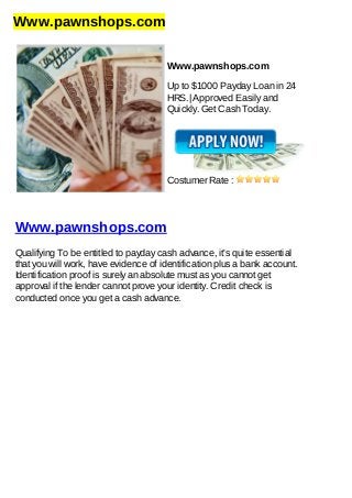 Www.pawnshops.com
Www.pawnshops.com
Up to $1000 Payday Loan in 24
HRS.| Approved Easily and
Quickly. Get Cash Today.
Costumer Rate :
Www.pawnshops.com
Qualifying To be entitled to payday cash advance, it's quite essential
that you will work, have evidence of identification plus a bank account.
Identification proof is surely an absolute must as you cannot get
approval if the lender cannot prove your identity. Credit check is
conducted once you get a cash advance.
 
