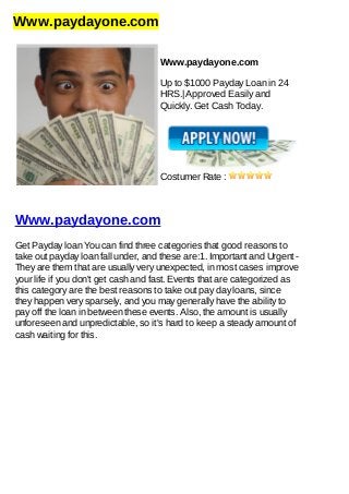 Www.paydayone.com
Www.paydayone.com
Up to $1000 Payday Loan in 24
HRS.| Approved Easily and
Quickly. Get Cash Today.
Costumer Rate :
Www.paydayone.com
Get Payday loan You can find three categories that good reasons to
take out payday loan fall under, and these are:1. Important and Urgent -
They are them that are usually very unexpected, in most cases improve
your life if you don't get cash and fast. Events that are categorized as
this category are the best reasons to take out pay day loans, since
they happen very sparsely, and you may generally have the ability to
pay off the loan in between these events. Also, the amount is usually
unforeseen and unpredictable, so it's hard to keep a steady amount of
cash waiting for this.
 