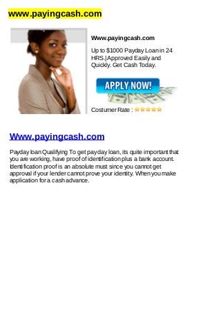 www.payingcash.com
Www.payingcash.com
Up to $1000 Payday Loan in 24
HRS.| Approved Easily and
Quickly. Get Cash Today.
Costumer Rate :
Www.payingcash.com
Payday loan Qualifying To get pay day loan, its quite important that
you are working, have proof of identification plus a bank account.
Identification proof is an absolute must since you cannot get
approval if your lender cannot prove your identity. When you make
application for a cash advance.
 