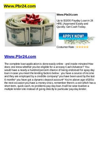 Www.Pbr24.com
Www.Pbr24.com
Up to $1000 Payday Loan in 24
HRS.| Approved Easily and
Quickly. Get Cash Today.
Costumer Rate :
Www.Pbr24.com
The complete loan application is done easily online - and inside minutes!How
does one know whether you be eligible for a an easy Cash Advance? You
would have a nearly a hundred percent chance of being endorsed for apay day
loan in case you meet the lending factors below : you have a source of income
and they are employed by a credible company* you have been used by the last
6 months* you have got a dynamic deposit account* You're above age of18So
the next occasion you have a money crisis, remember there's a exit which has a
short-term, quick-cash, no problems pay day loan. It will be wise toutilize a
multiple lender site instead of going directly to particular pay-day lender.
 