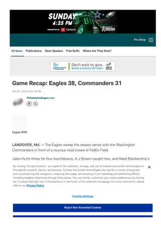 Game Recap: Eagles 38, Commanders 31
Oct 29, 2023 at 06:30 PM
LANDOVER, Md. -- The Eagles sweep the season series with the Washington
Commanders in front of a raucous road crowd at FedEx Field.
Jalen Hurts threw for four touchdowns, A.J Brown caught two, and Reed Blankenship's
interception changed the momentum of the game as Philadelphia came away victors, 38-
31.
"It was not pretty at all, but this is the National Football League and it is tough to win
games," Head Coach Nick Sirianni said. "We came into a road game and ended up
winning. We have a lot of work to do to make sure that we are continuing to climb."
Find out how the game unfolded:
PhiladelphiaEagles.com
Eagles WIN!
Pro Shop
All News Publications Dave Spadaro Fran Duffy Where Are They Now?
By clicking “Accept Cookies”, you agree to the collection, storage, and use of cookies and similar technologies on
this speci몭c property, device, and browser. Cookies and similar technologies are used for a variety of purposes
such as enhancing site navigation, analyzing site usage, and assisting in our marketing and advertising efforts,
including targeted advertising through third parties. You can further customize your cookie preferences by clicking
the “Cookies Settings” link in this banner or in the footer of this website’
s homepage. For more information, please
refer to our Privacy Policy
Cookies Settings
Reject Non-Essential Cookies
 