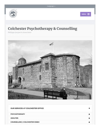     Language 
Colchester Psychotherapy & Counselling
Philippe Jacquet & Associates
OUR SERVICES AT COLCHESTER OFFICE 
PSYCHOTHERAPY 
ANALYSIS 
COUNSELLING | COLCHESTER ESSEX 
MENU
 