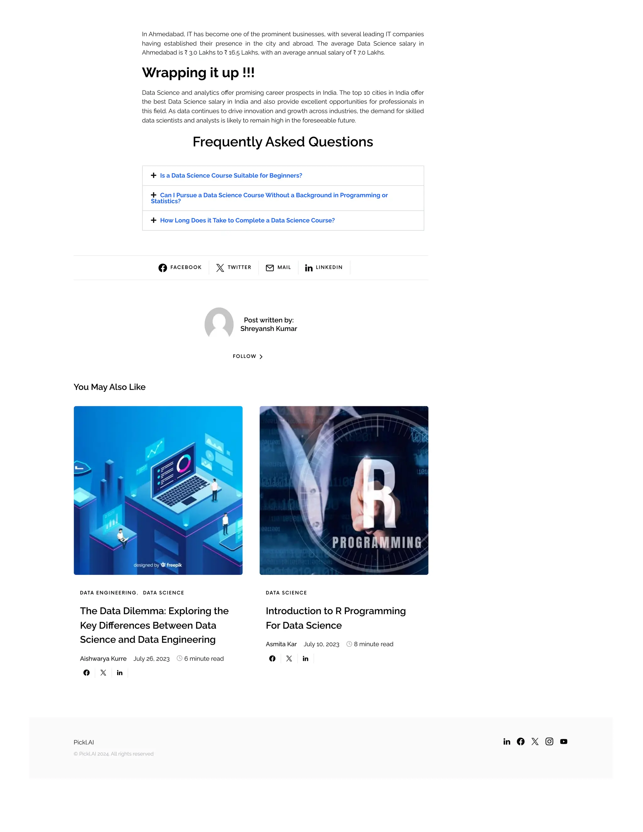  FACEBOOK
 TWIT TER
 MAIL
 LINKEDIN
Post written by:
Shreyansh Kumar
FOLLOW 
You May Also Like
In Ahmedabad, IT has become one of the prominent businesses, with several leading IT companies
having established their presence in the city and abroad. The average Data Science salary in
Ahmedabad is ₹ 3.0 Lakhs to ₹ 16.5 Lakhs, with an average annual salary of ₹ 7.0 Lakhs.
Wrapping it up !!!
Data Science and analytics offer promising career prospects in India. The top 10 cities in India offer
the best Data Science salary in India and also provide excellent opportunities for professionals in
this field. As data continues to drive innovation and growth across industries, the demand for skilled
data scientists and analysts is likely to remain high in the foreseeable future.
Frequently Asked Questions



Is a Data Science Course Suitable for Beginners?
Can I Pursue a Data Science Course Without a Background in Programming or
Statistics?
How Long Does it Take to Complete a Data Science Course?
DATA ENGINEERING, DATA SCIENCE
The Data Dilemma: Exploring the
Key Differences Between Data
Science and Data Engineering
Aishwarya Kurre July 26, 2023  6 minute read
  
DATA SCIENCE
Introduction to R Programming
For Data Science
Asmita Kar July 10, 2023  8 minute read
  
Pickl.AI
© Pickl.AI 2024. All rights reserved
    
 