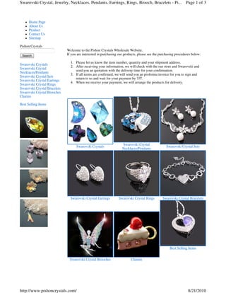 Swarovski Crystal, Jewelry, Necklaces, Pendants, Earrings, Rings, Brooch, Bracelets - Pi... Page 1 of 3



      Home Page
      About Us
      Product
      Contact Us
      Sitemap

Pishon Crystals
                              Welcome to the Pishon Crystals Wholesale Website.
 Search                       If you are interested in purchasing our products, please see the purchasing procedures below:

                                1. Please let us know the item number, quantity and your shipment address.
Swarovski Crystals
                                2. After receiving your information, we will check with the our store and Swarovski and
Swarovski Crystal
                                   send you an quotation with the delivery time for your confirmation.
Necklaces/Pendants
                                3. If all terms are confirmed, we will send you an proforma invoice for you to sign and
Swarovski Crystal Sets
                                   return to us and wait for your payment by T/T.
Swarovski Crystal Earrings
                                4. When we receive your payment, we will arrange the products for delivery.
Swarovski Crystal Rings
Swarovski Crystal Bracelets
Swarovski Crystal Brooches
Charms

Best Selling Items




                                                                    Swarovski Crystal
                                    Swarovski Crystals                                             Swarovski Crystal Sets
                                                                    Necklaces/Pendants




                                Swarovski Crystal Earrings        Swarovski Crystal Rings       Swarovski Crystal Bracelets




                                                                                                     Best Selling Items


                               Swarovski Crystal Brooches                 Charms




http://www.pishoncrystals.com/                                                                                    8/21/2010
 