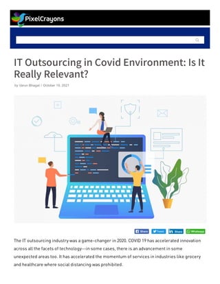 
ITOutsourcing in Covid Environment:IsIt
Really Relevant?
The IT outsourcing industry was a game-changer in 2020. COVID 19 has accelerated innovation
across all the facets of technology—in some cases, there is an advancement in some
unexpected areas too. It has accelerated the momentum of services in industries like grocery
and healthcare where social distancing was prohibited.
by Varun Bhagat / October 19, 2021

 Share Tweet Share
Share Whatsapp
 