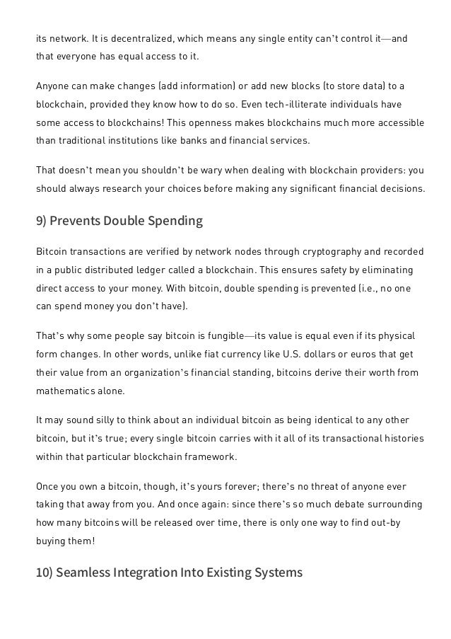 its network. It is decentralized, which means any single entity can’t control it—and
that everyone has equal access to it.
Anyone can make changes (add information) or add new blocks (to store data) to a
blockchain, provided they know how to do so. Even tech-illiterate individuals have
some access to blockchains! This openness makes blockchains much more accessible
than traditional institutions like banks and financial services.
That doesn’t mean you shouldn’t be wary when dealing with blockchain providers: you
should always research your choices before making any significant financial decisions.
9) Prevents Double Spending
Bitcoin transactions are verified by network nodes through cryptography and recorded
in a public distributed ledger called a blockchain. This ensures safety by eliminating
direct access to your money. With bitcoin, double spending is prevented (i.e., no one
can spend money you don’t have).
That’s why some people say bitcoin is fungible—its value is equal even if its physical
form changes. In other words, unlike fiat currency like U.S. dollars or euros that get
their value from an organization’s financial standing, bitcoins derive their worth from
mathematics alone.
It may sound silly to think about an individual bitcoin as being identical to any other
bitcoin, but it’s true; every single bitcoin carries with it all of its transactional histories
within that particular blockchain framework.
Once you own a bitcoin, though, it’s yours forever; there’s no threat of anyone ever
taking that away from you. And once again: since there’s so much debate surrounding
how many bitcoins will be released over time, there is only one way to find out-by
buying them!
10) Seamless Integration Into Existing Systems
Blockchain offers businesses a way to integrate their current financial systems with
 