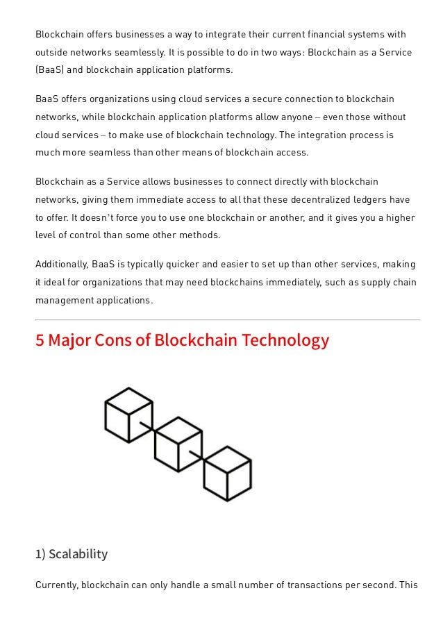 Blockchain offers businesses a way to integrate their current financial systems with
outside networks seamlessly. It is possible to do in two ways: Blockchain as a Service
(BaaS) and blockchain application platforms.
BaaS offers organizations using cloud services a secure connection to blockchain
networks, while blockchain application platforms allow anyone – even those without
cloud services – to make use of blockchain technology. The integration process is
much more seamless than other means of blockchain access.
Blockchain as a Service allows businesses to connect directly with blockchain
networks, giving them immediate access to all that these decentralized ledgers have
to offer. It doesn’t force you to use one blockchain or another, and it gives you a higher
level of control than some other methods.
Additionally, BaaS is typically quicker and easier to set up than other services, making
it ideal for organizations that may need blockchains immediately, such as supply chain
management applications.
5 Major Cons of Blockchain Technology
1) Scalability
Currently, blockchain can only handle a small number of transactions per second. This
 