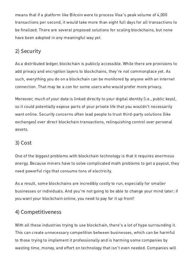 means that if a platform like Bitcoin were to process Visa’s peak volume of 4,000
transactions per second, it would take more than eight full days for all transactions to
be finalized. There are several proposed solutions for scaling blockchains, but none
have been adopted in any meaningful way yet.
2) Security
As a distributed ledger, blockchain is publicly accessible. While there are provisions to
add privacy and encryption layers to blockchains, they’re not commonplace yet. As
such, everything you do on a blockchain can be monitored by anyone with an internet
connection. That may be a con for some users who would prefer more privacy.
Moreover, much of your data is linked directly to your digital identity (i.e., public keys),
so it could potentially expose parts of your private life that you wouldn’t necessarily
want online. Security concerns often lead people to trust third-party solutions (like
exchanges) over direct blockchain transactions, relinquishing control over personal
assets.
3) Cost
One of the biggest problems with blockchain technology is that it requires enormous
energy. Because miners have to solve complicated math problems to get a payout, they
need powerful rigs that consume tons of electricity.
As a result, some blockchains are incredibly costly to run, especially for smaller
businesses or individuals. And you’re not going to be able to change your mind later; if
you want your blockchain online, you need to pay for it up front!
4) Competitiveness
With all these industries trying to use blockchain, there’s a lot of hype surrounding it.
This can create unnecessary competition between businesses, which can be harmful
to those trying to implement it professionally and is harming some companies by
wasting time, money, and effort on technology that isn’t even needed. Companies will
have no alternative but to invest heavily to keep up with their competitors.
 