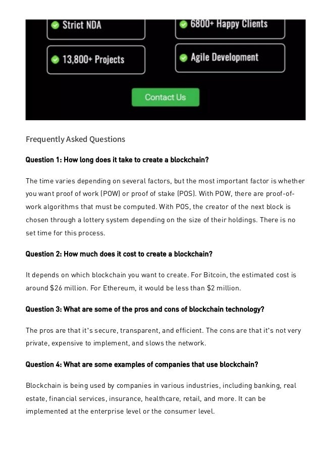 Frequently Asked Questions
Question 1: How long does it take to create a blockchain?
The time varies depending on several factors, but the most important factor is whether
you want proof of work (POW) or proof of stake (POS). With POW, there are proof-of-
work algorithms that must be computed. With POS, the creator of the next block is
chosen through a lottery system depending on the size of their holdings. There is no
set time for this process.
Question 2: How much does it cost to create a blockchain?
It depends on which blockchain you want to create. For Bitcoin, the estimated cost is
around $26 million. For Ethereum, it would be less than $2 million.
Question 3: What are some of the pros and cons of blockchain technology?
The pros are that it’s secure, transparent, and efficient. The cons are that it’s not very
private, expensive to implement, and slows the network.
Question 4: What are some examples of companies that use blockchain?
Blockchain is being used by companies in various industries, including banking, real
estate, financial services, insurance, healthcare, retail, and more. It can be
implemented at the enterprise level or the consumer level.
 