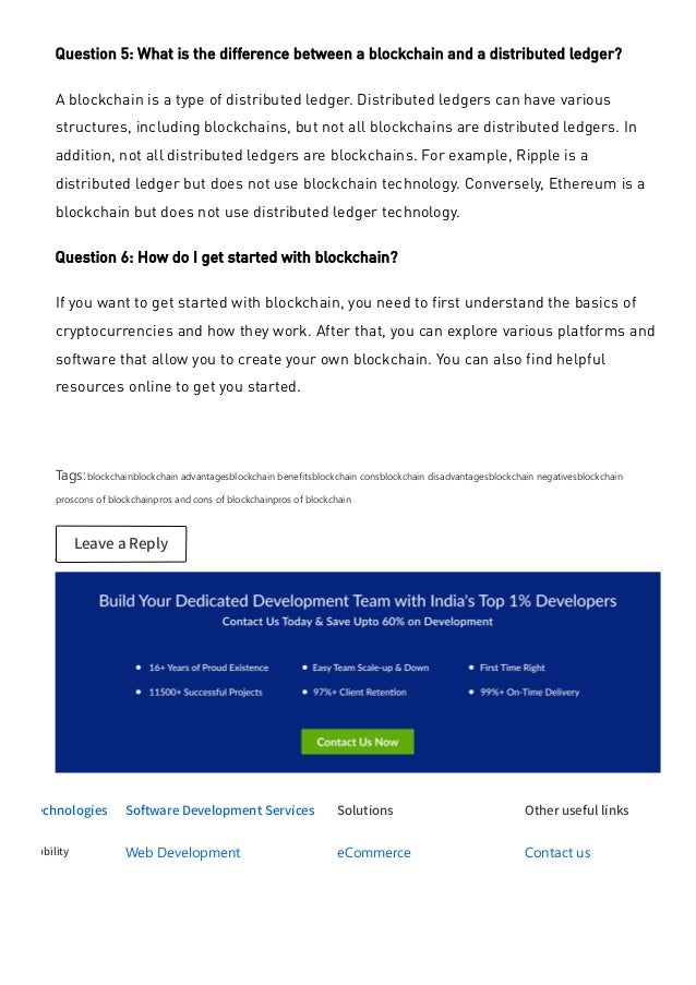 Technologies
Mobility
Software Development Services
Web Development
Mobile App Development
Solutions
eCommerce
Appointment Booking
Other useful links
Contact us
Case Studies
Question 5: What is the difference between a blockchain and a distributed ledger?
A blockchain is a type of distributed ledger. Distributed ledgers can have various
structures, including blockchains, but not all blockchains are distributed ledgers. In
addition, not all distributed ledgers are blockchains. For example, Ripple is a
distributed ledger but does not use blockchain technology. Conversely, Ethereum is a
blockchain but does not use distributed ledger technology.
Question 6: How do I get started with blockchain?
If you want to get started with blockchain, you need to first understand the basics of
cryptocurrencies and how they work. After that, you can explore various platforms and
software that allow you to create your own blockchain. You can also find helpful
resources online to get you started.
 
Tags:blockchainblockchain advantagesblockchain benefitsblockchain consblockchain disadvantagesblockchain negativesblockchain
proscons of blockchainpros and cons of blockchainpros of blockchain
Leave a Reply
 