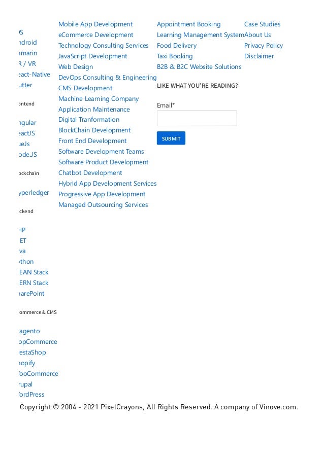 iOS
Android
Xamarin
AR / VR
React‐Native
Flutter
Frontend
Angular
ReactJS
VueJs
Node.JS
Blockchain
Hyperledger
Backend
PHP
.NET
Java
Python
MEAN Stack
MERN Stack
SharePoint
eCommerce & CMS
Magento
NopCommerce
PrestaShop
Shopify
WooCommerce
Drupal
WordPress
Mobile App Development
eCommerce Development
Technology Consulting Services
JavaScript Development
Web Design
DevOps Consulting & Engineering
CMS Development
Machine Learning Company
Application Maintenance
Digital Tranformation
BlockChain Development
Front End Development
Software Development Teams
Software Product Development
Chatbot Development
Hybrid App Development Services
Progressive App Development
Managed Outsourcing Services
Appointment Booking
Learning Management System
Food Delivery
Taxi Booking
B2B & B2C Website Solutions
LIKE WHAT YOU’RE READING?
Email*
SUBMIT
Case Studies
About Us
Privacy Policy
Disclaimer
Copyright © 2004 - 2021 PixelCrayons, All Rights Reserved. A company of Vinove.com.
 