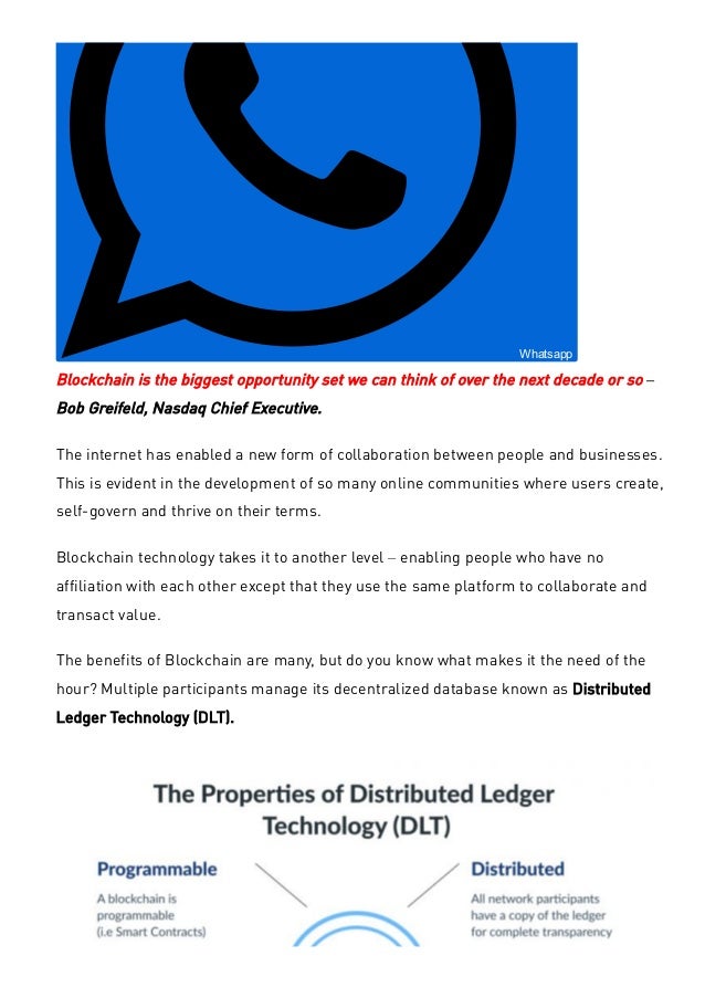  Whatsapp
Blockchain is the biggest opportunity set we can think of over the next decade or so –
Bob Greifeld, Nasdaq Chief Executive.
The internet has enabled a new form of collaboration between people and businesses.
This is evident in the development of so many online communities where users create,
self-govern and thrive on their terms.
Blockchain technology takes it to another level – enabling people who have no
affiliation with each other except that they use the same platform to collaborate and
transact value.
The benefits of Blockchain are many, but do you know what makes it the need of the
hour? Multiple participants manage its decentralized database known as Distributed
Ledger Technology (DLT).
 