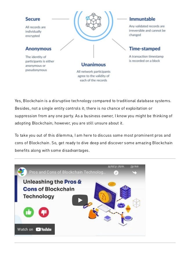 Yes, Blockchain is a disruptive technology compared to traditional database systems.
Besides, not a single entity controls it; there is no chance of exploitation or
suppression from any one party. As a business owner, I know you might be thinking of
adopting Blockchain; however, you are still unsure about it.
To take you out of this dilemma, I am here to discuss some most prominent pros and
cons of Blockchain. So, get ready to dive deep and discover some amazing Blockchain
benefits along with some disadvantages.
Watch on
Pros and Cons of Blockchain Technolog…
Watch later Share
10 Major Pros of Blockchain Technology
 