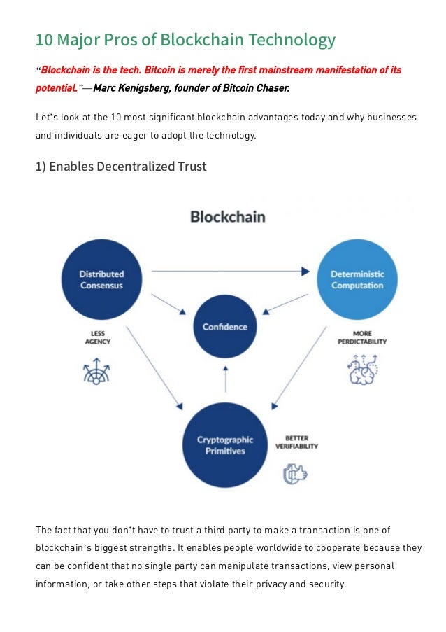 10 Major Pros of Blockchain Technology
“Blockchain is the tech. Bitcoin is merely the first mainstream manifestation of its
potential.”—Marc Kenigsberg, founder of Bitcoin Chaser.
Let’s look at the 10 most significant blockchain advantages today and why businesses
and individuals are eager to adopt the technology.
1) Enables Decentralized Trust
The fact that you don’t have to trust a third party to make a transaction is one of
blockchain’s biggest strengths. It enables people worldwide to cooperate because they
can be confident that no single party can manipulate transactions, view personal
information, or take other steps that violate their privacy and security.
 
