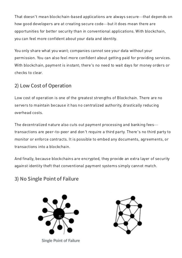 That doesn’t mean blockchain-based applications are always secure—that depends on
how good developers are at creating secure code—but it does mean there are
opportunities for better security than in conventional applications. With blockchain,
you can feel more confident about your data and identity.
You only share what you want; companies cannot see your data without your
permission. You can also feel more confident about getting paid for providing services.
With blockchain, payment is instant; there’s no need to wait days for money orders or
checks to clear.
2) Low Cost of Operation
Low cost of operation is one of the greatest strengths of Blockchain. There are no
servers to maintain because it has no centralized authority, drastically reducing
overhead costs.
The decentralized nature also cuts out payment processing and banking fees—
transactions are peer-to-peer and don’t require a third party. There’s no third party to
monitor or enforce contracts. It is possible to embed any documents, agreements, or
transactions into a blockchain.
And finally, because blockchains are encrypted, they provide an extra layer of security
against identity theft that conventional payment systems simply cannot match.
3) No Single Point of Failure
 