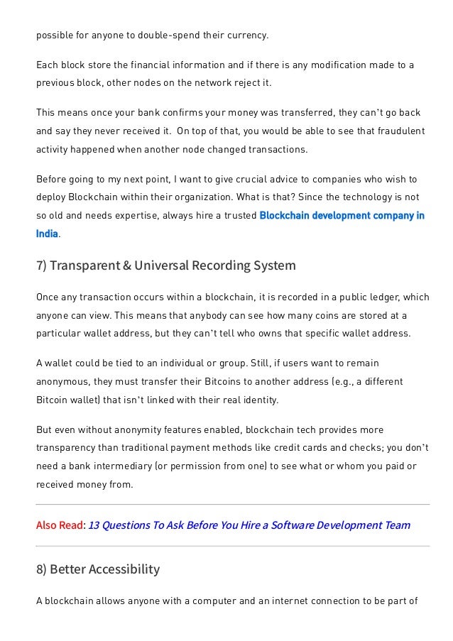 possible for anyone to double-spend their currency.
Each block store the financial information and if there is any modification made to a
previous block, other nodes on the network reject it. 
This means once your bank confirms your money was transferred, they can’t go back
and say they never received it.  On top of that, you would be able to see that fraudulent
activity happened when another node changed transactions.
Before going to my next point, I want to give crucial advice to companies who wish to
deploy Blockchain within their organization. What is that? Since the technology is not
so old and needs expertise, always hire a trusted Blockchain development company in
India.
7) Transparent & Universal Recording System
Once any transaction occurs within a blockchain, it is recorded in a public ledger, which
anyone can view. This means that anybody can see how many coins are stored at a
particular wallet address, but they can’t tell who owns that specific wallet address.
A wallet could be tied to an individual or group. Still, if users want to remain
anonymous, they must transfer their Bitcoins to another address (e.g., a different
Bitcoin wallet) that isn’t linked with their real identity.
But even without anonymity features enabled, blockchain tech provides more
transparency than traditional payment methods like credit cards and checks; you don’t
need a bank intermediary (or permission from one) to see what or whom you paid or
received money from.
Also Read: 13 Questions To Ask Before You Hire a Software Development Team
8) Better Accessibility
A blockchain allows anyone with a computer and an internet connection to be part of
 