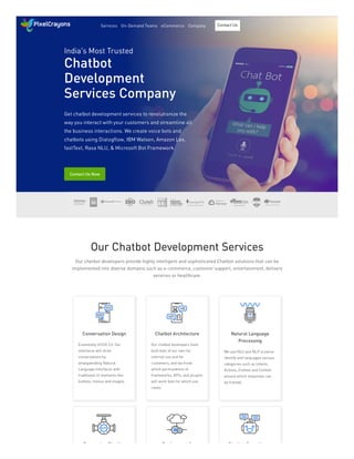 India's Most Trusted
Chatbot
Development
Services Company
Get chatbot development services to revolutionize the
way you interact with your customers and streamline all
the business interactions. We create voice bots and
chatbots using Dialogflow, IBM Watson, Amazon Lex,
fastText, Rasa NLU, & Microsoft Bot Framework.
Contact Us Now
Our Chatbot Development Services
Our chatbot developers provide highly intelligent and sophisticated Chatbot solutions that can be
implemented into diverse domains such as e-commerce, customer support, entertainment, delivery
services or healthcare.
Conversation Design Chatbot Architecture Natural Language
Processing
P i Pi li D l t & Ch tb t C lt
Essentially UI/UX 2.0. Our
interfaces will drive
conversations by
amalgamating Natural
Language Interfaces with
traditional UI elements like
buttons, menus and images.
Our chatbot developers have
built bots of our own for
internal use and for
customers, and we know
which permutations of
frameworks, APIs, and plugins
will work best for which use
cases.
We use NLU and NLP to parse
identify and languages various
categories such as Intents,
Actions, Entities and Context
around which responses can
be framed.
Services On-Demand Teams eCommerce Company Contact Us
 