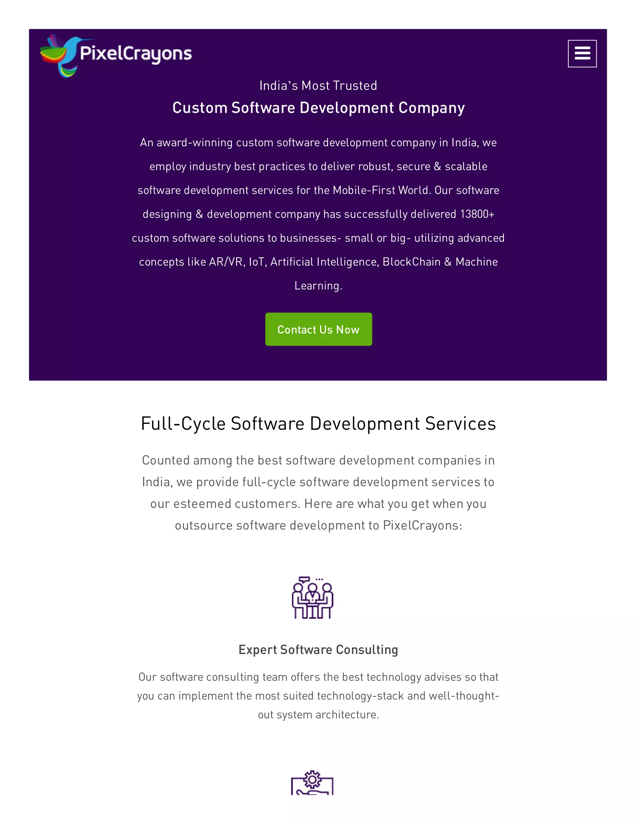India’s Most Trusted
Custom Software Development Company
An award-winning custom software development company in India, we
employ industry best practices to deliver robust, secure & scalable
software development services for the Mobile-First World. Our software
designing & development company has successfully delivered 13800+
custom software solutions to businesses- small or big- utilizing advanced
concepts like AR/VR, IoT, Artificial Intelligence, BlockChain & Machine
Learning.
Contact Us Now
Full-Cycle Software Development Services
Counted among the best software development companies in
India, we provide full-cycle software development services to
our esteemed customers. Here are what you get when you
outsource software development to PixelCrayons:
Expert Software Consulting
Our software consulting team offers the best technology advises so that
you can implement the most suited technology-stack and well-thought-
out system architecture.

 