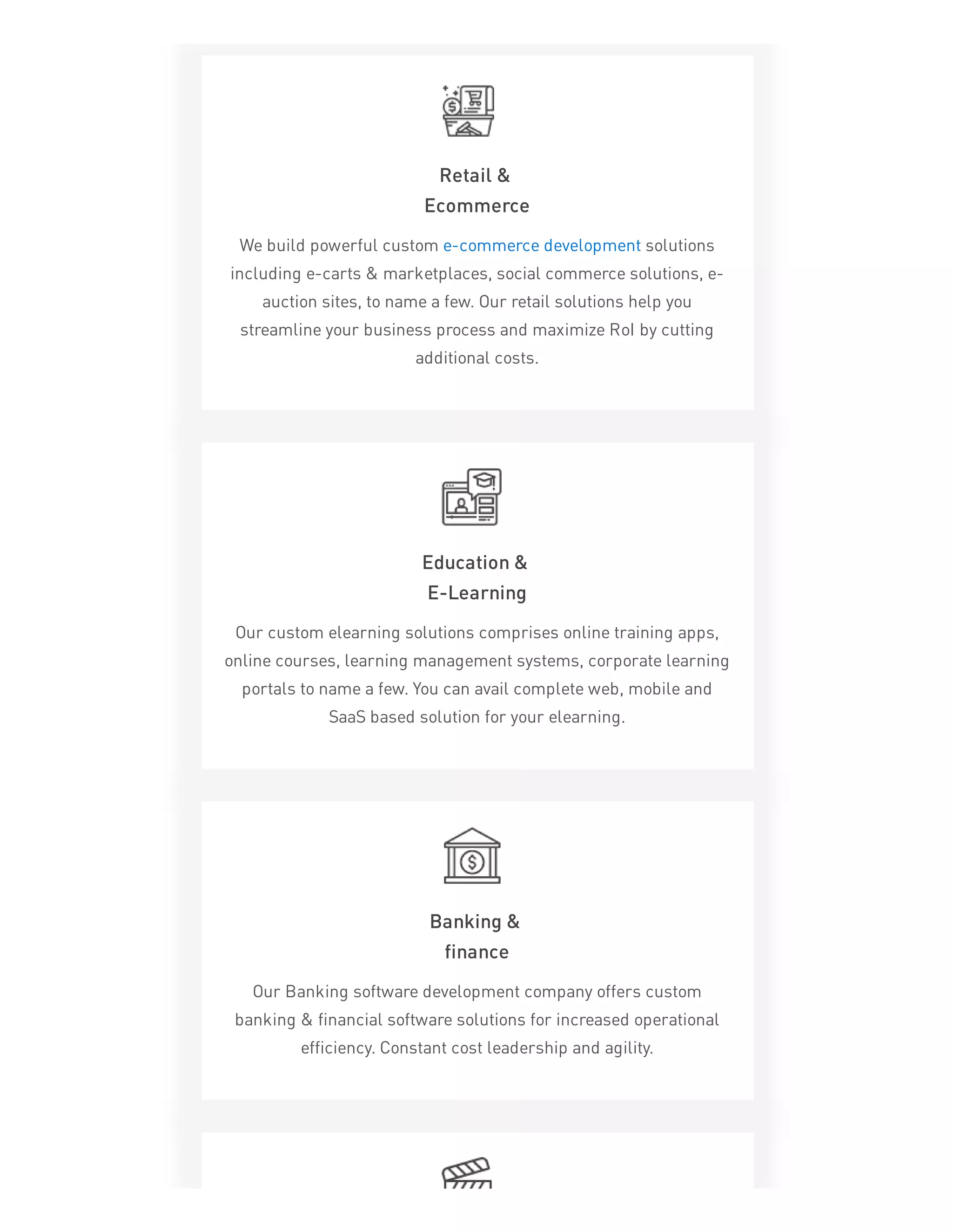 Retail &
Ecommerce
We build powerful custom e-commerce development solutions
including e-carts & marketplaces, social commerce solutions, e-
auction sites, to name a few. Our retail solutions help you
streamline your business process and maximize RoI by cutting
additional costs.
Education &
E-Learning
Our custom elearning solutions comprises online training apps,
online courses, learning management systems, corporate learning
portals to name a few. You can avail complete web, mobile and
SaaS based solution for your elearning.
Banking &
finance
Our Banking software development company offers custom
banking & financial software solutions for increased operational
efficiency. Constant cost leadership and agility.
 